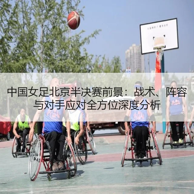 中国女足北京半决赛前景：战术、阵容与对手应对全方位深度分析